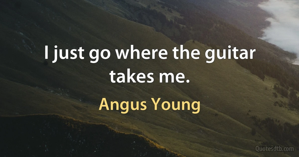 I just go where the guitar takes me. (Angus Young)