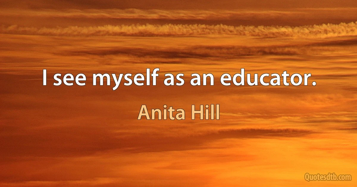 I see myself as an educator. (Anita Hill)