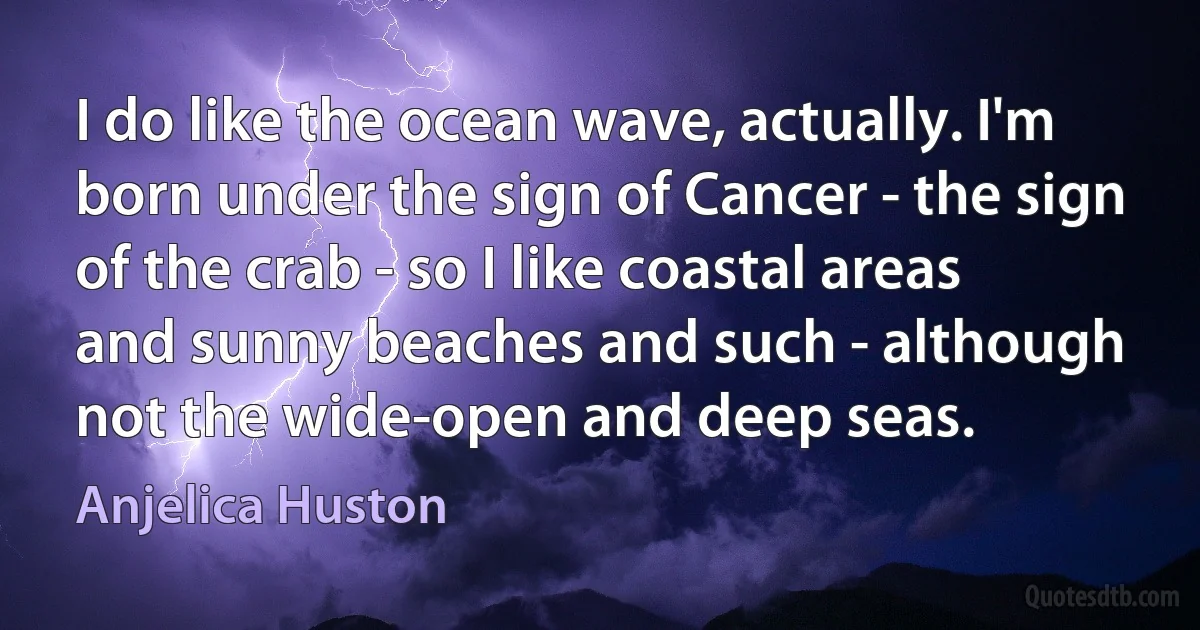 I do like the ocean wave, actually. I'm born under the sign of Cancer - the sign of the crab - so I like coastal areas and sunny beaches and such - although not the wide-open and deep seas. (Anjelica Huston)