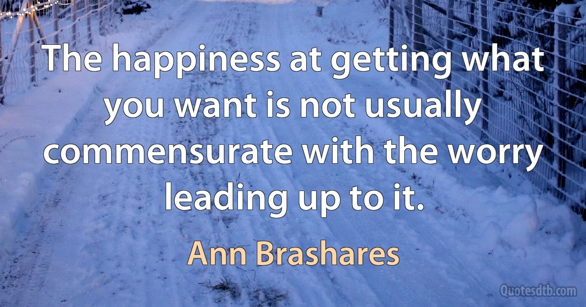 The happiness at getting what you want is not usually commensurate with the worry leading up to it. (Ann Brashares)