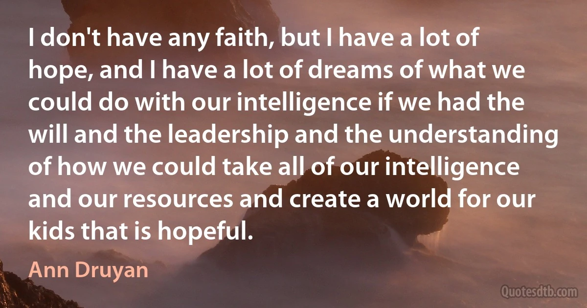 I don't have any faith, but I have a lot of hope, and I have a lot of dreams of what we could do with our intelligence if we had the will and the leadership and the understanding of how we could take all of our intelligence and our resources and create a world for our kids that is hopeful. (Ann Druyan)