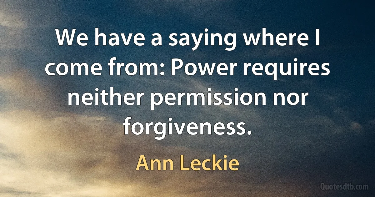 We have a saying where I come from: Power requires neither permission nor forgiveness. (Ann Leckie)