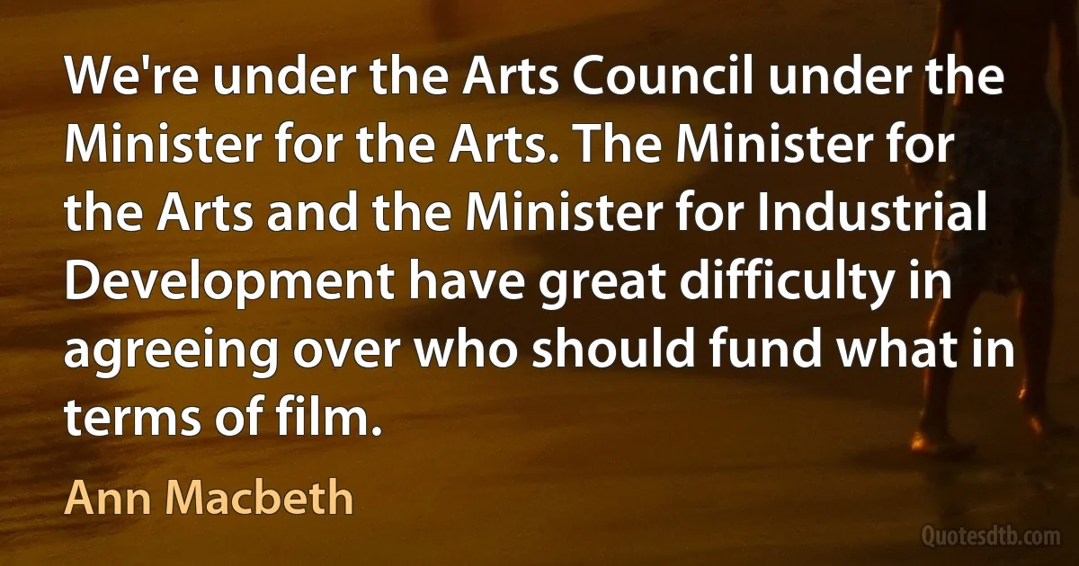 We're under the Arts Council under the Minister for the Arts. The Minister for the Arts and the Minister for Industrial Development have great difficulty in agreeing over who should fund what in terms of film. (Ann Macbeth)