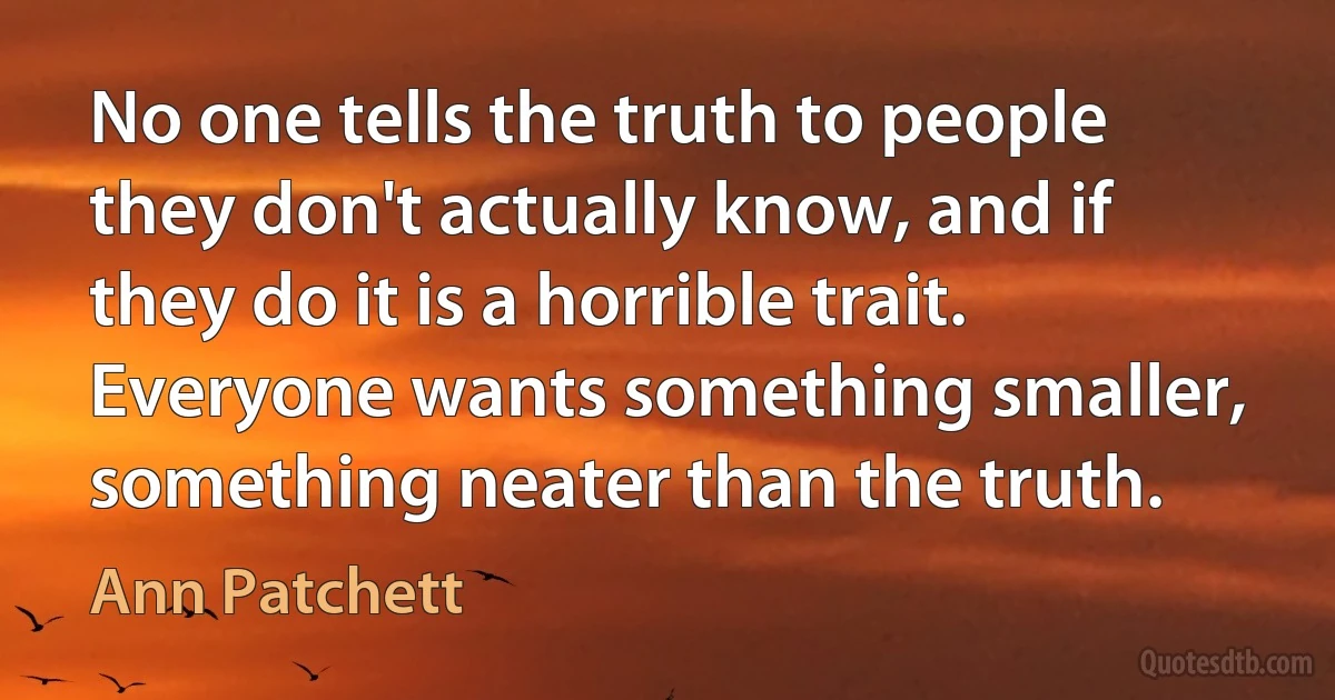 No one tells the truth to people they don't actually know, and if they do it is a horrible trait. Everyone wants something smaller, something neater than the truth. (Ann Patchett)