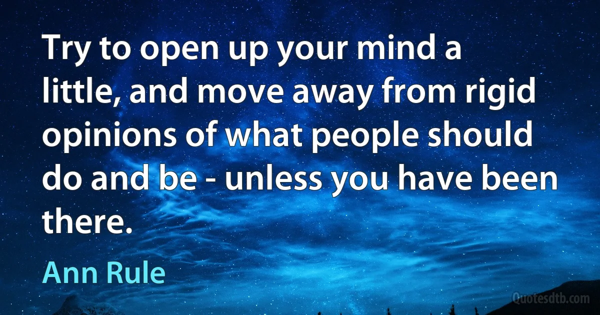 Try to open up your mind a little, and move away from rigid opinions of what people should do and be - unless you have been there. (Ann Rule)