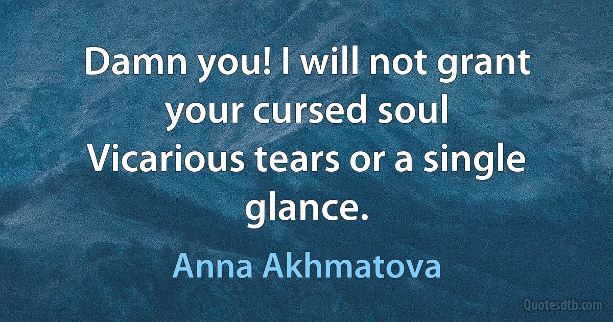 Damn you! I will not grant your cursed soul
Vicarious tears or a single glance. (Anna Akhmatova)