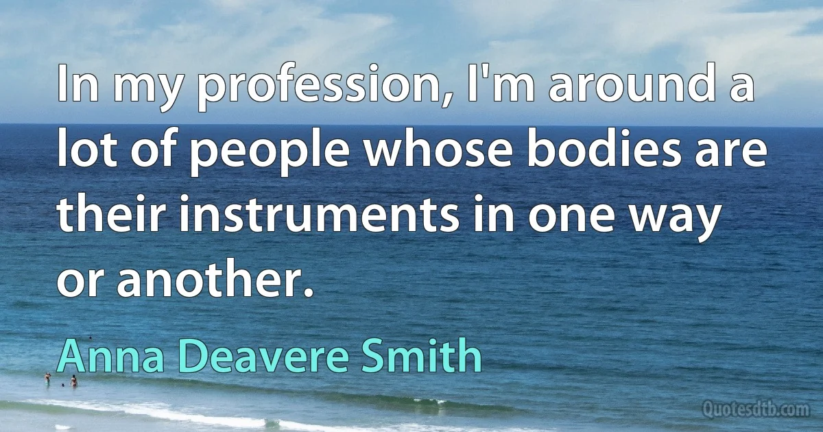 In my profession, I'm around a lot of people whose bodies are their instruments in one way or another. (Anna Deavere Smith)