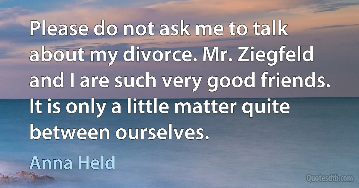 Please do not ask me to talk about my divorce. Mr. Ziegfeld and I are such very good friends. It is only a little matter quite between ourselves. (Anna Held)