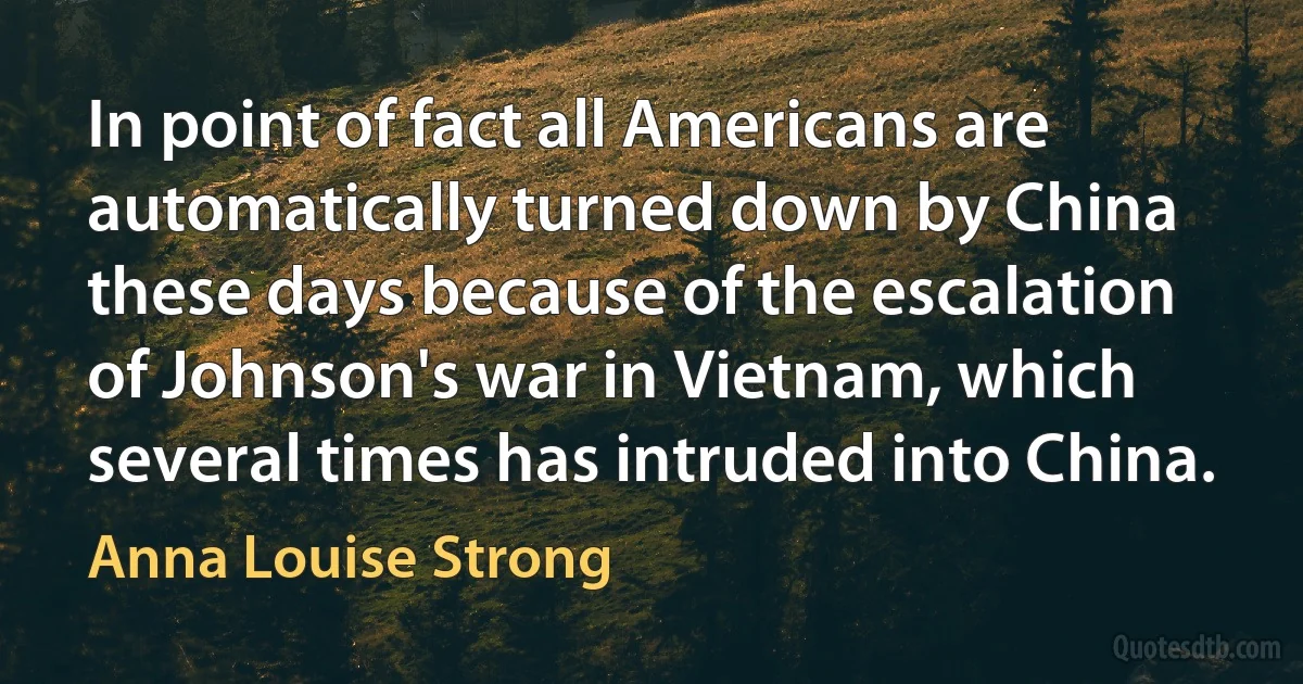 In point of fact all Americans are automatically turned down by China these days because of the escalation of Johnson's war in Vietnam, which several times has intruded into China. (Anna Louise Strong)