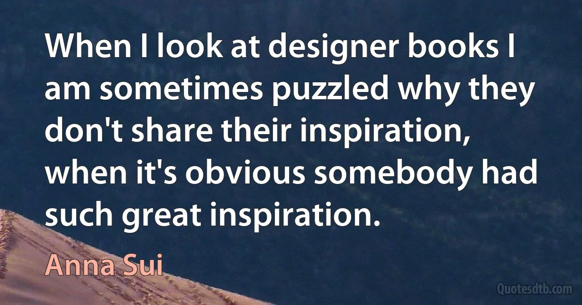 When I look at designer books I am sometimes puzzled why they don't share their inspiration, when it's obvious somebody had such great inspiration. (Anna Sui)