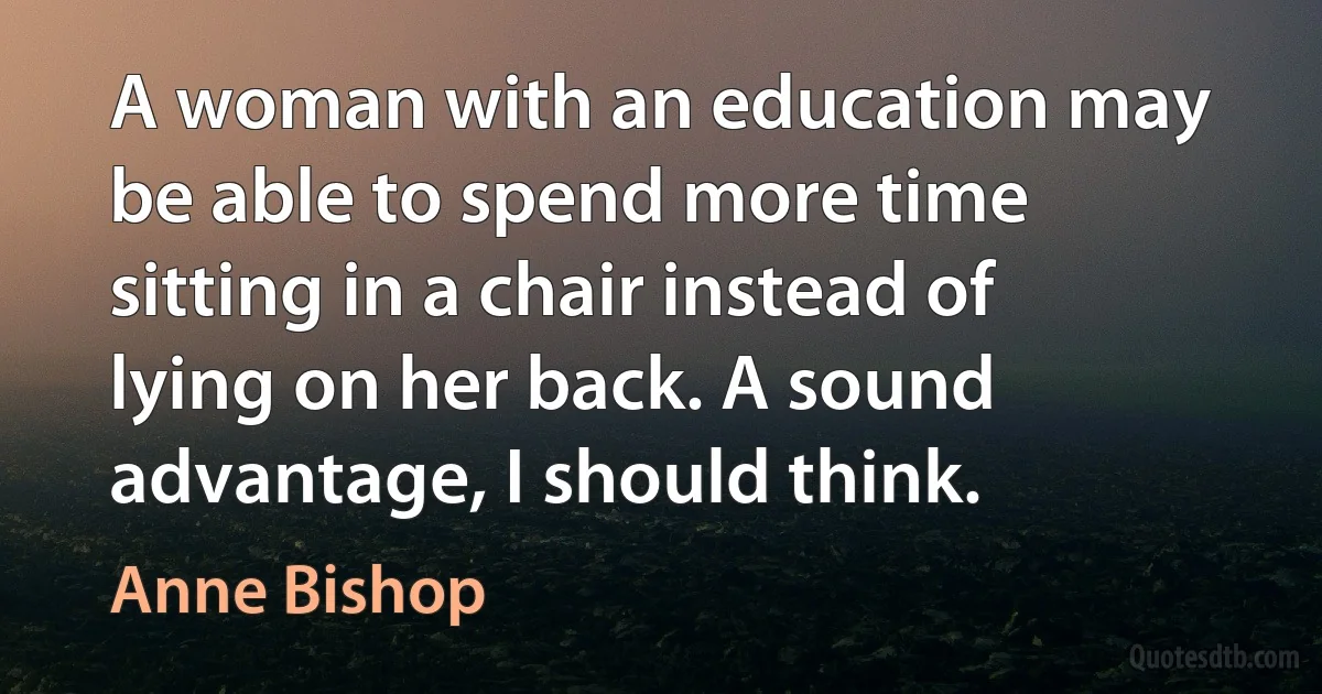 A woman with an education may be able to spend more time sitting in a chair instead of lying on her back. A sound advantage, I should think. (Anne Bishop)