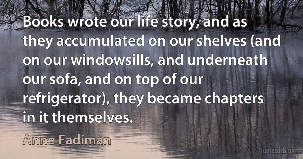 Books wrote our life story, and as they accumulated on our shelves (and on our windowsills, and underneath our sofa, and on top of our refrigerator), they became chapters in it themselves. (Anne Fadiman)