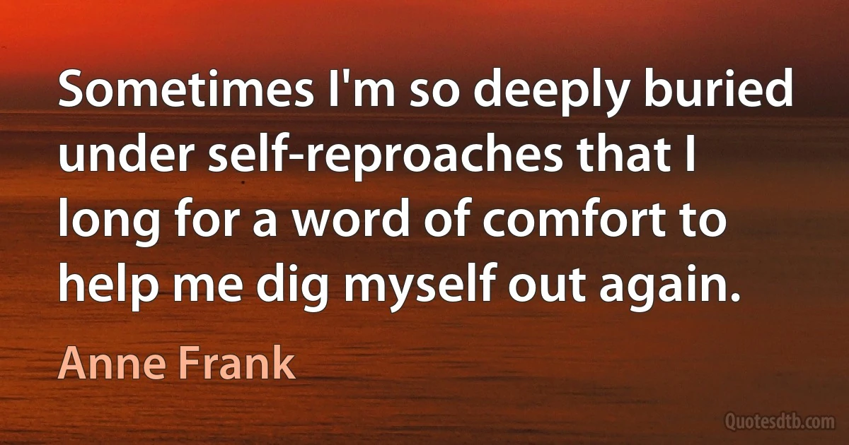 Sometimes I'm so deeply buried under self-reproaches that I long for a word of comfort to help me dig myself out again. (Anne Frank)