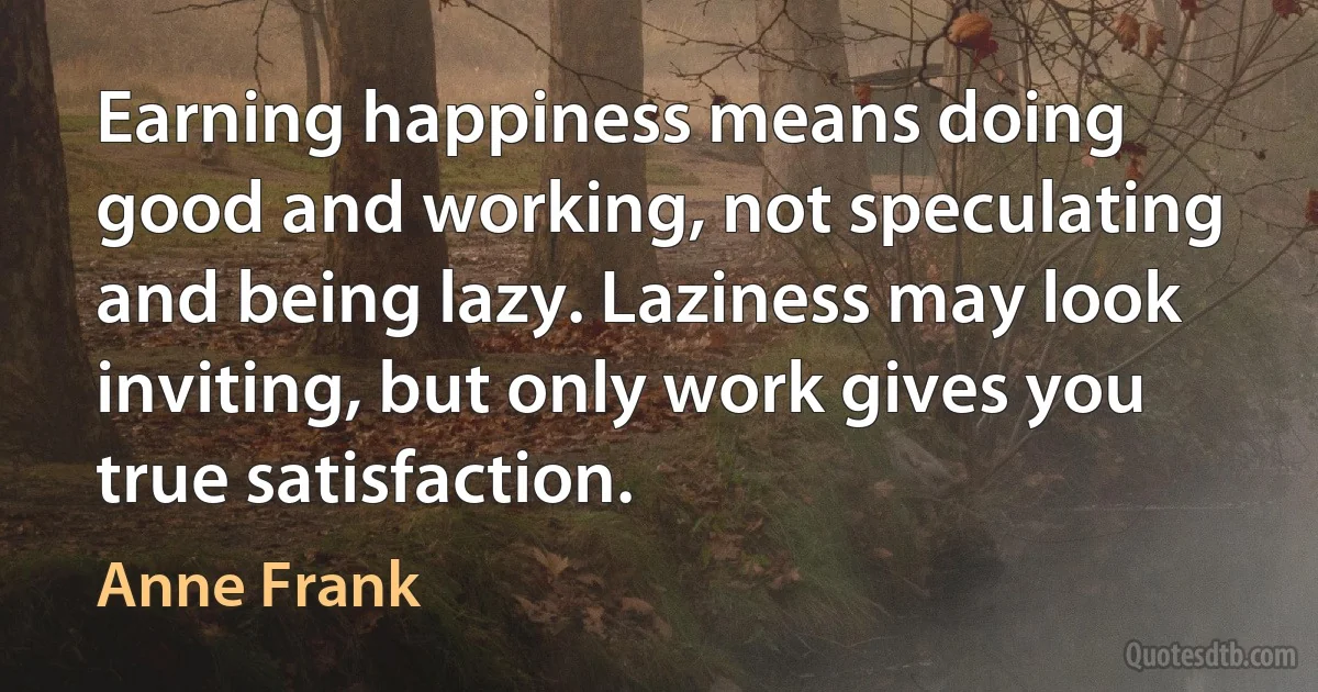 Earning happiness means doing good and working, not speculating and being lazy. Laziness may look inviting, but only work gives you true satisfaction. (Anne Frank)