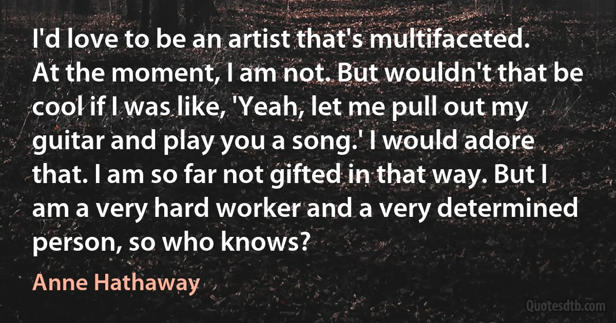 I'd love to be an artist that's multifaceted. At the moment, I am not. But wouldn't that be cool if I was like, 'Yeah, let me pull out my guitar and play you a song.' I would adore that. I am so far not gifted in that way. But I am a very hard worker and a very determined person, so who knows? (Anne Hathaway)