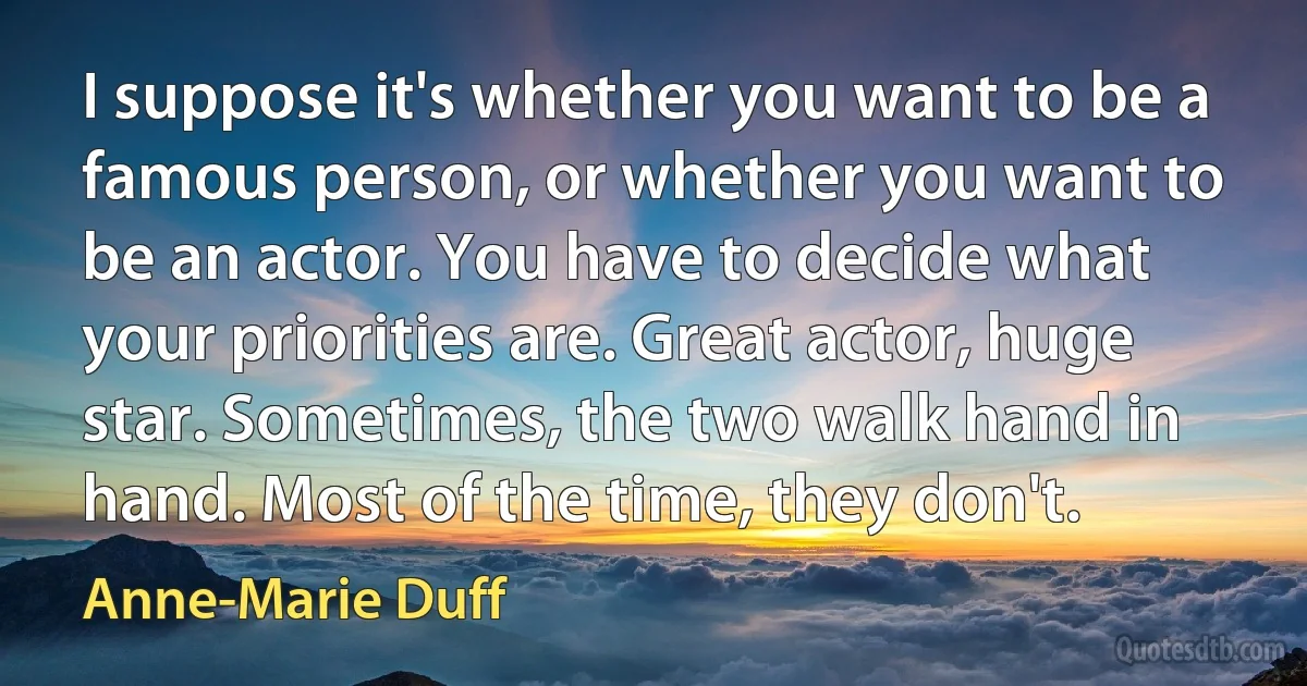 I suppose it's whether you want to be a famous person, or whether you want to be an actor. You have to decide what your priorities are. Great actor, huge star. Sometimes, the two walk hand in hand. Most of the time, they don't. (Anne-Marie Duff)