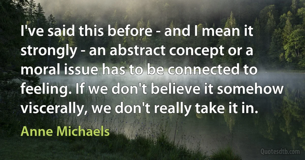 I've said this before - and I mean it strongly - an abstract concept or a moral issue has to be connected to feeling. If we don't believe it somehow viscerally, we don't really take it in. (Anne Michaels)