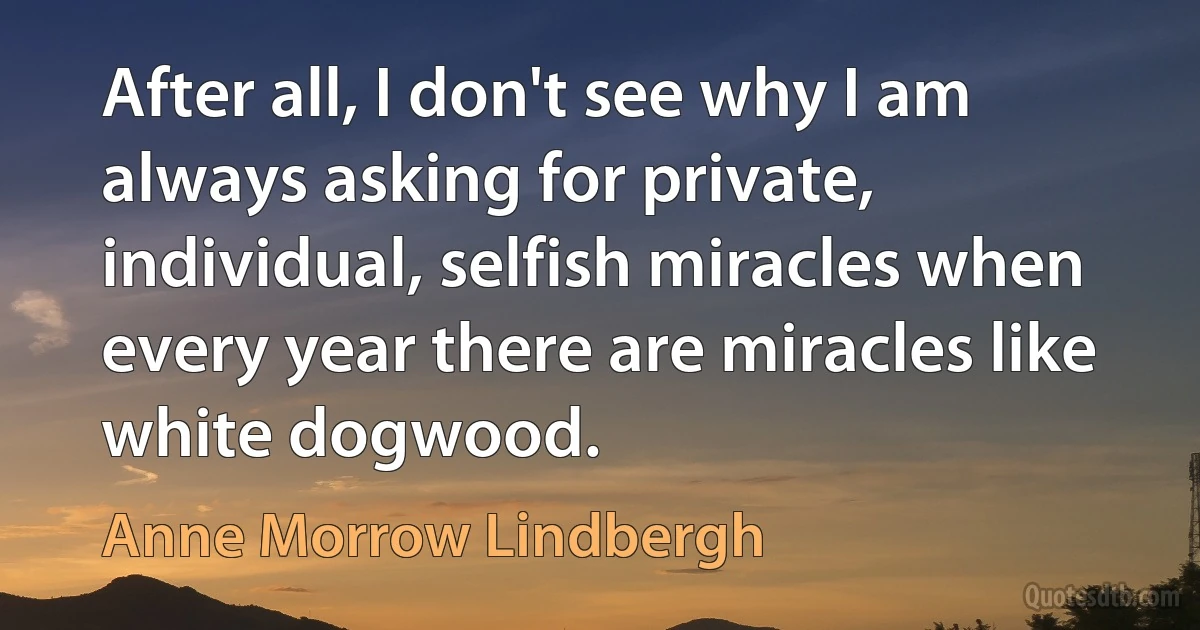 After all, I don't see why I am always asking for private, individual, selfish miracles when every year there are miracles like white dogwood. (Anne Morrow Lindbergh)