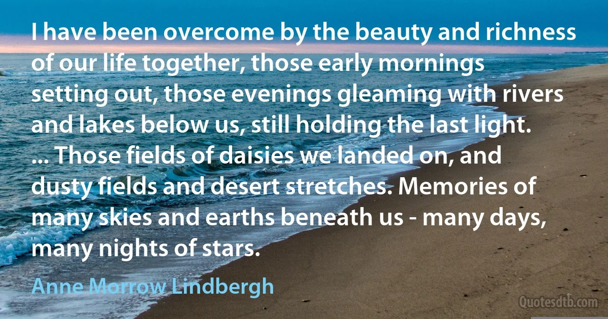 I have been overcome by the beauty and richness of our life together, those early mornings setting out, those evenings gleaming with rivers and lakes below us, still holding the last light. ... Those fields of daisies we landed on, and dusty fields and desert stretches. Memories of many skies and earths beneath us - many days, many nights of stars. (Anne Morrow Lindbergh)