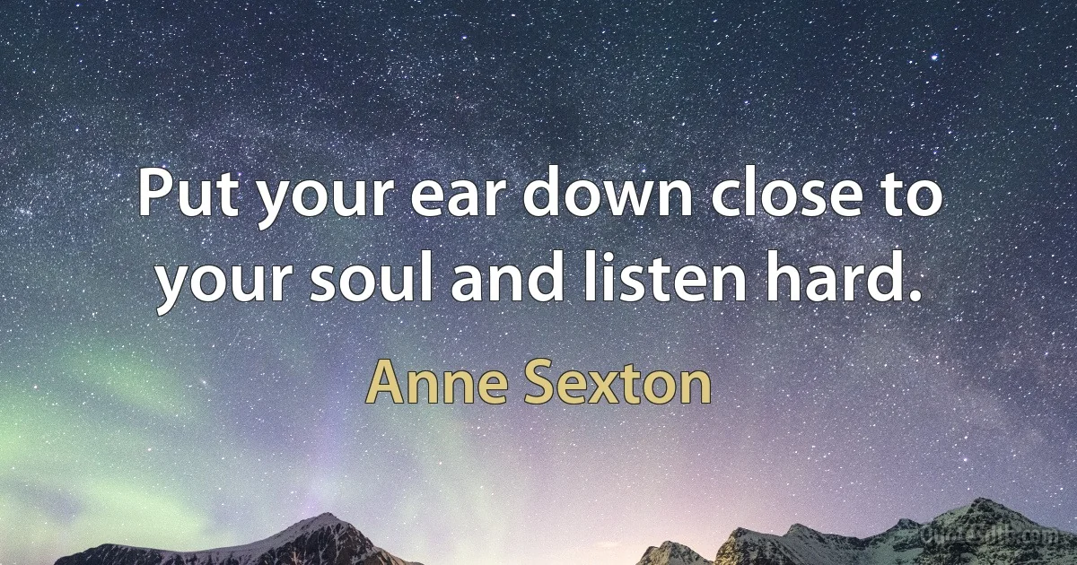 Put your ear down close to your soul and listen hard. (Anne Sexton)