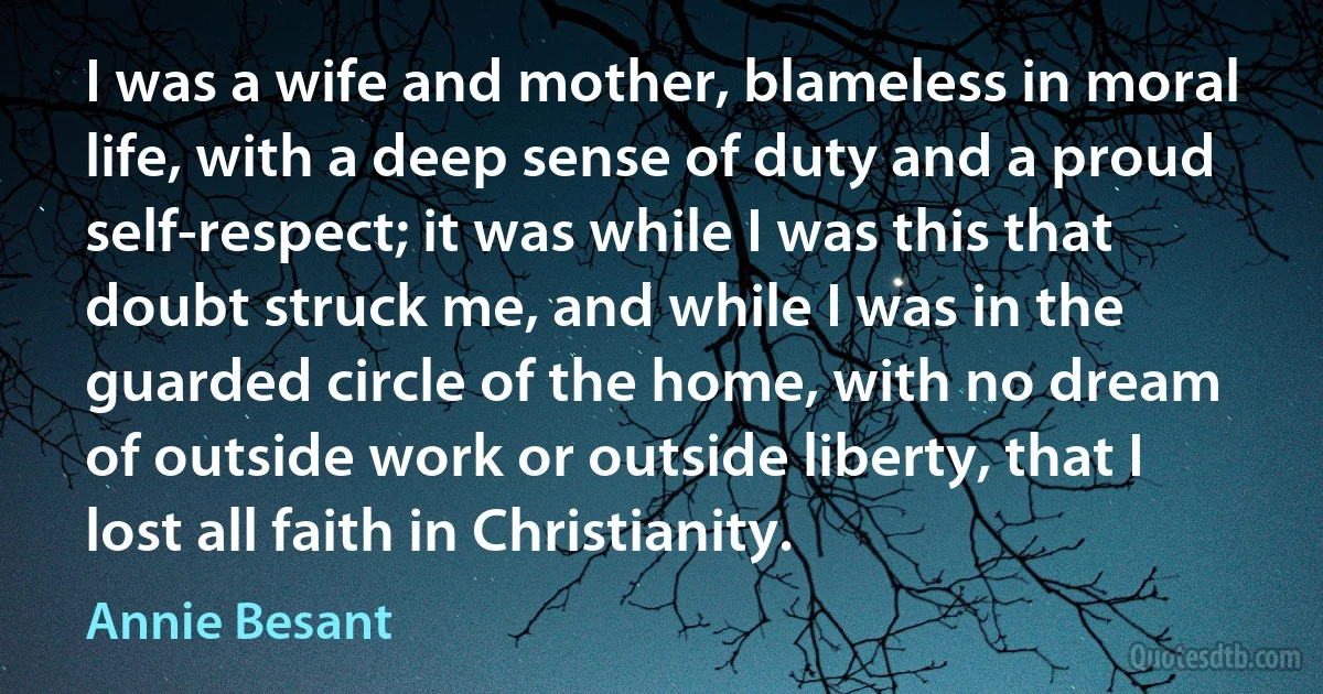 I was a wife and mother, blameless in moral life, with a deep sense of duty and a proud self-respect; it was while I was this that doubt struck me, and while I was in the guarded circle of the home, with no dream of outside work or outside liberty, that I lost all faith in Christianity. (Annie Besant)