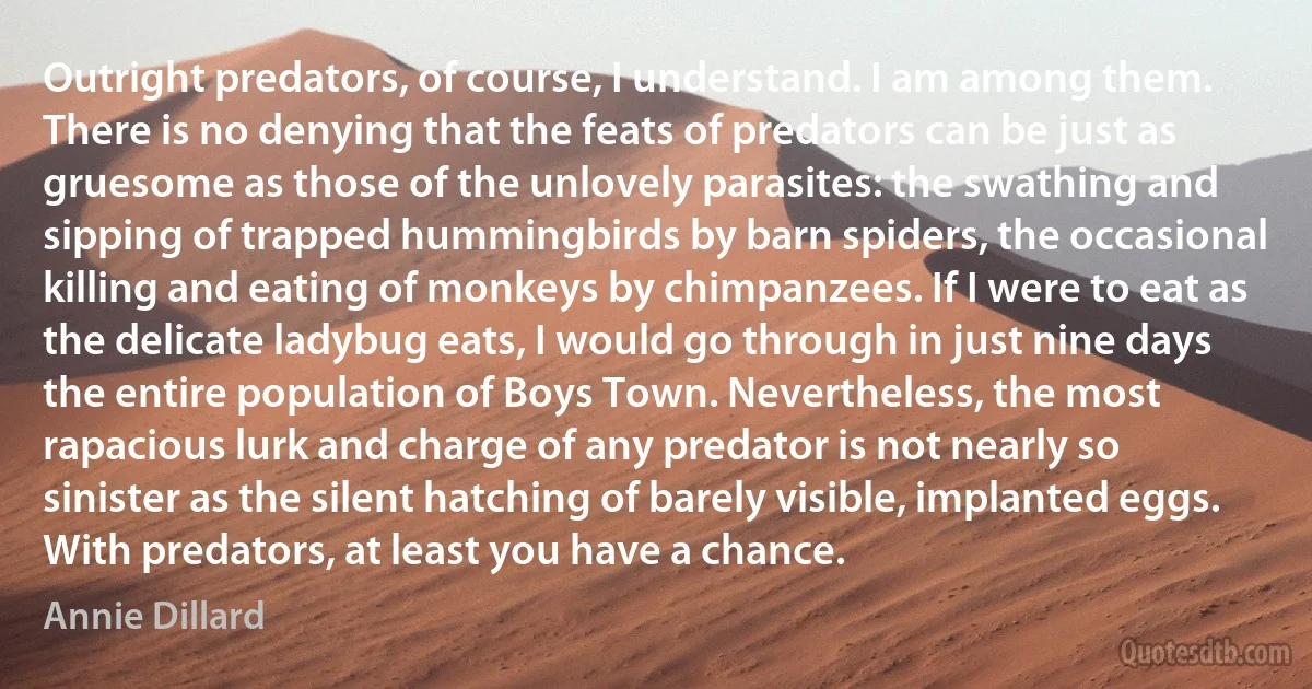 Outright predators, of course, I understand. I am among them. There is no denying that the feats of predators can be just as gruesome as those of the unlovely parasites: the swathing and sipping of trapped hummingbirds by barn spiders, the occasional killing and eating of monkeys by chimpanzees. If I were to eat as the delicate ladybug eats, I would go through in just nine days the entire population of Boys Town. Nevertheless, the most rapacious lurk and charge of any predator is not nearly so sinister as the silent hatching of barely visible, implanted eggs. With predators, at least you have a chance. (Annie Dillard)