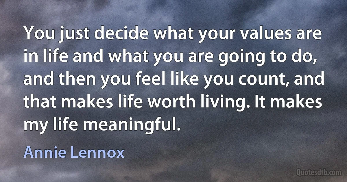 You just decide what your values are in life and what you are going to do, and then you feel like you count, and that makes life worth living. It makes my life meaningful. (Annie Lennox)