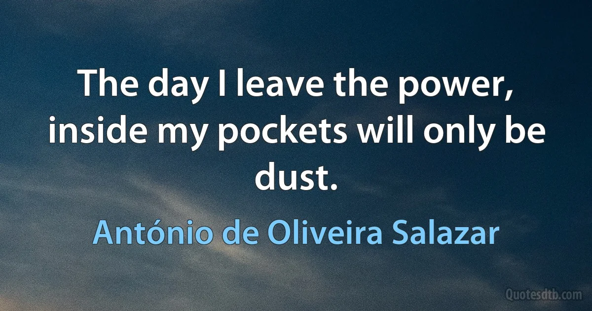 The day I leave the power, inside my pockets will only be dust. (António de Oliveira Salazar)