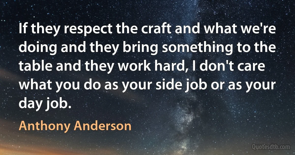 If they respect the craft and what we're doing and they bring something to the table and they work hard, I don't care what you do as your side job or as your day job. (Anthony Anderson)