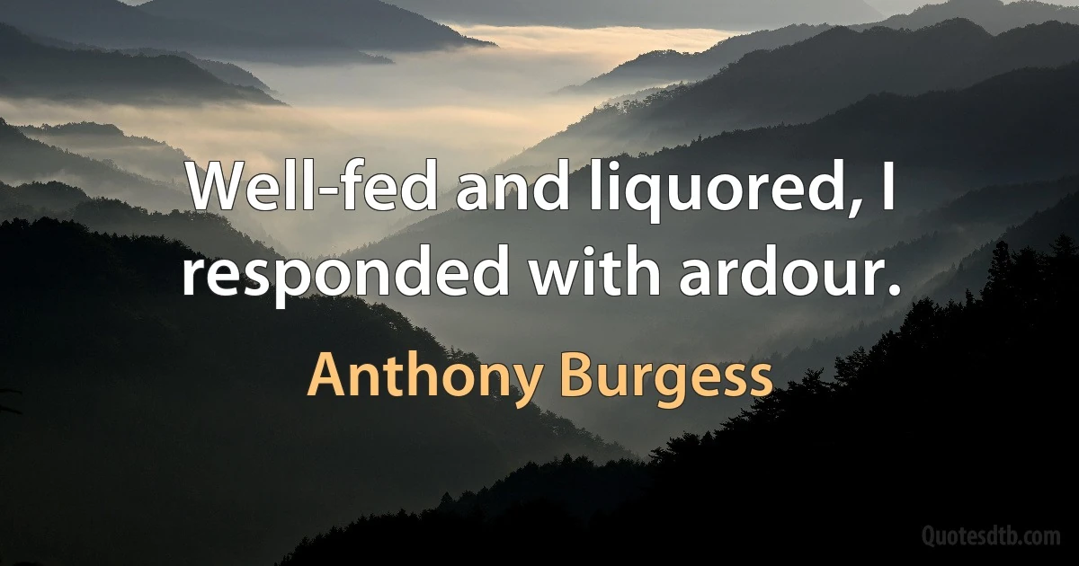 Well-fed and liquored, I responded with ardour. (Anthony Burgess)