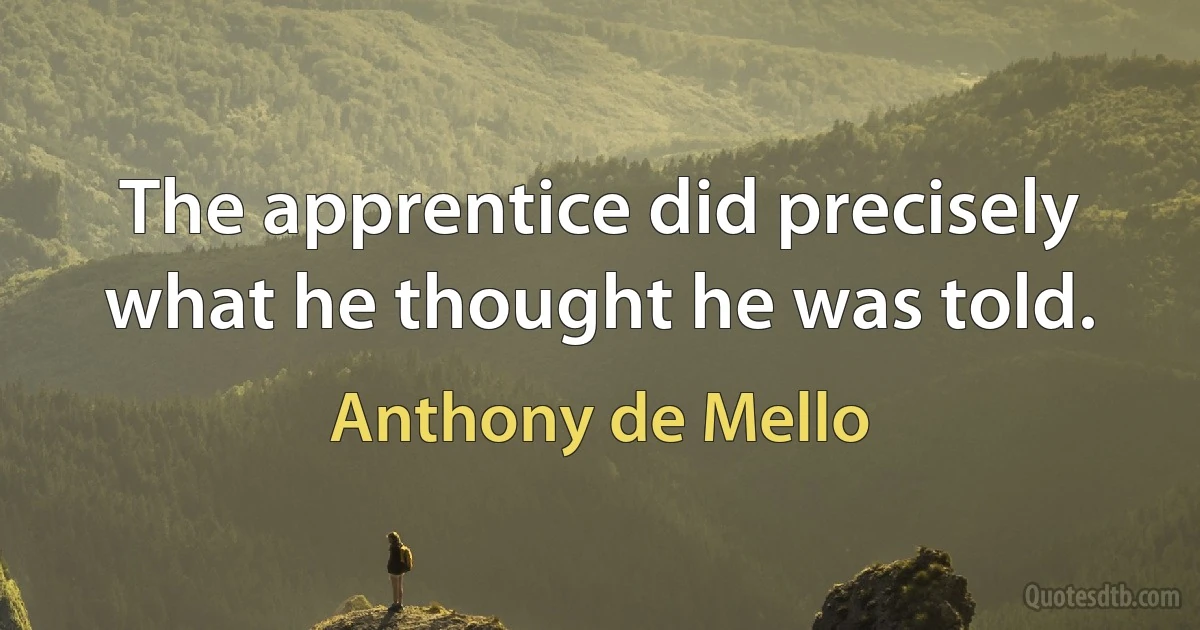 The apprentice did precisely what he thought he was told. (Anthony de Mello)