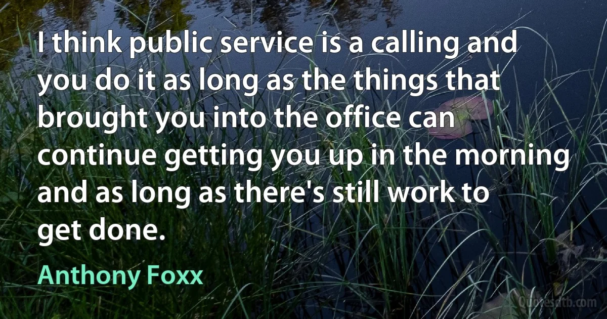 I think public service is a calling and you do it as long as the things that brought you into the office can continue getting you up in the morning and as long as there's still work to get done. (Anthony Foxx)