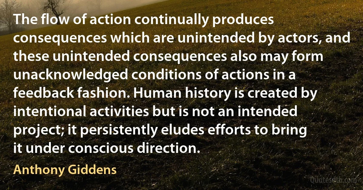 The flow of action continually produces consequences which are unintended by actors, and these unintended consequences also may form unacknowledged conditions of actions in a feedback fashion. Human history is created by intentional activities but is not an intended project; it persistently eludes efforts to bring it under conscious direction. (Anthony Giddens)