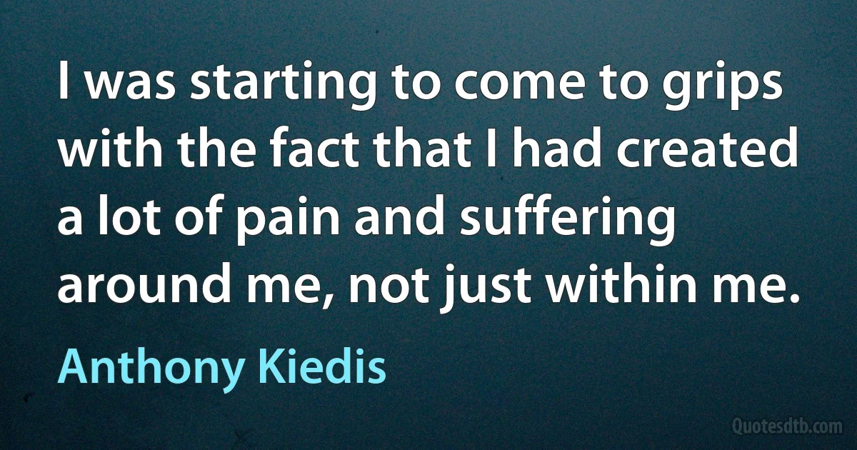 I was starting to come to grips with the fact that I had created a lot of pain and suffering around me, not just within me. (Anthony Kiedis)