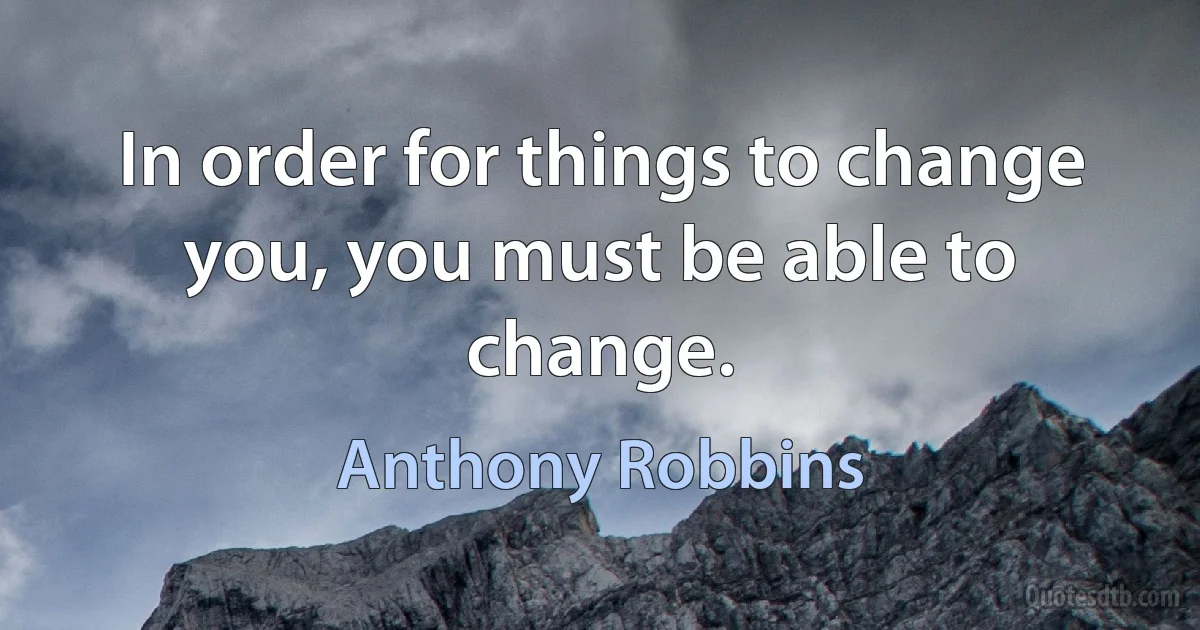 In order for things to change you, you must be able to change. (Anthony Robbins)