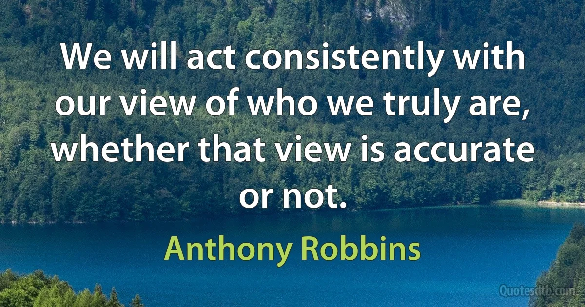 We will act consistently with our view of who we truly are, whether that view is accurate or not. (Anthony Robbins)