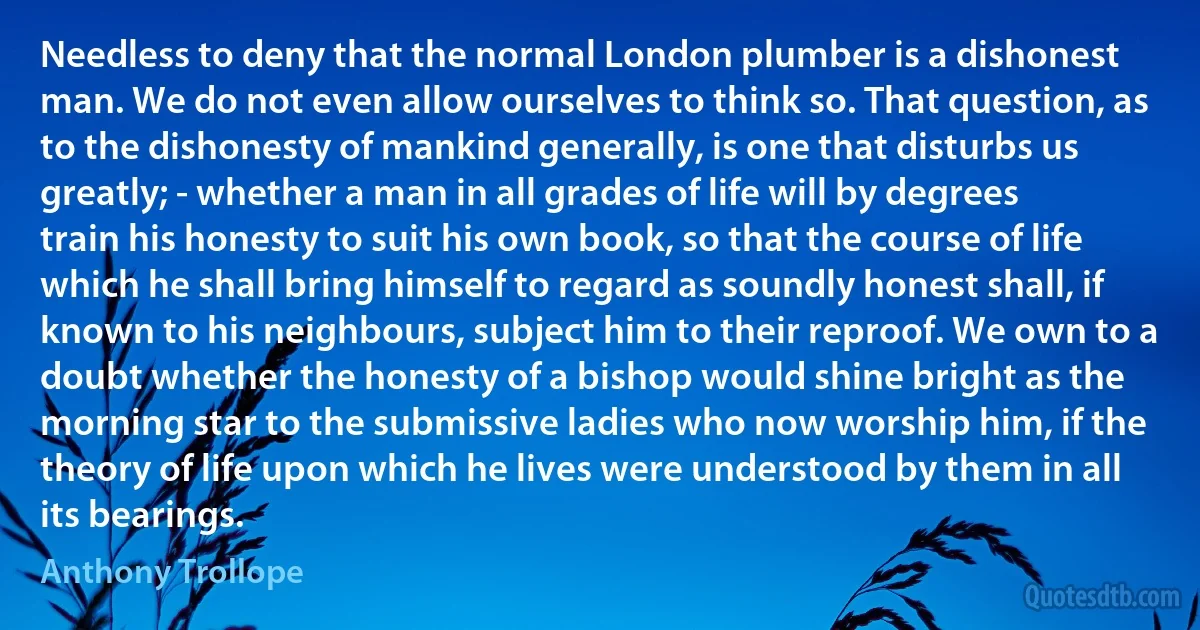 Needless to deny that the normal London plumber is a dishonest man. We do not even allow ourselves to think so. That question, as to the dishonesty of mankind generally, is one that disturbs us greatly; - whether a man in all grades of life will by degrees train his honesty to suit his own book, so that the course of life which he shall bring himself to regard as soundly honest shall, if known to his neighbours, subject him to their reproof. We own to a doubt whether the honesty of a bishop would shine bright as the morning star to the submissive ladies who now worship him, if the theory of life upon which he lives were understood by them in all its bearings. (Anthony Trollope)