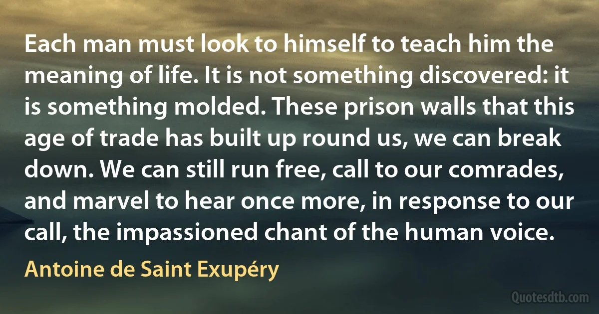 Each man must look to himself to teach him the meaning of life. It is not something discovered: it is something molded. These prison walls that this age of trade has built up round us, we can break down. We can still run free, call to our comrades, and marvel to hear once more, in response to our call, the impassioned chant of the human voice. (Antoine de Saint Exupéry)