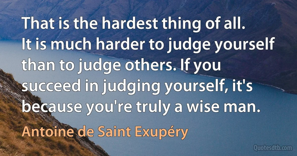 That is the hardest thing of all. It is much harder to judge yourself than to judge others. If you succeed in judging yourself, it's because you're truly a wise man. (Antoine de Saint Exupéry)