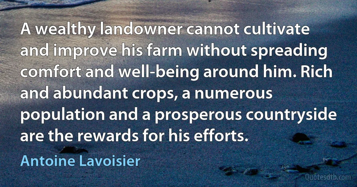 A wealthy landowner cannot cultivate and improve his farm without spreading comfort and well-being around him. Rich and abundant crops, a numerous population and a prosperous countryside are the rewards for his efforts. (Antoine Lavoisier)