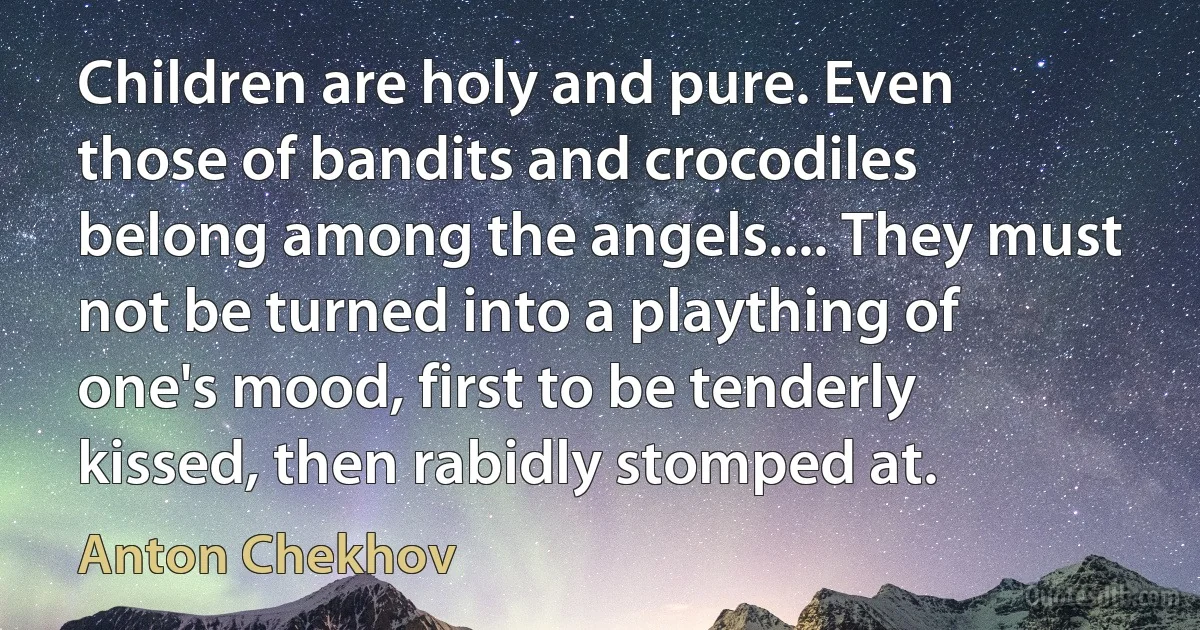 Children are holy and pure. Even those of bandits and crocodiles belong among the angels.... They must not be turned into a plaything of one's mood, first to be tenderly kissed, then rabidly stomped at. (Anton Chekhov)