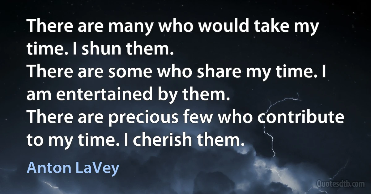 There are many who would take my time. I shun them.
There are some who share my time. I am entertained by them.
There are precious few who contribute to my time. I cherish them. (Anton LaVey)