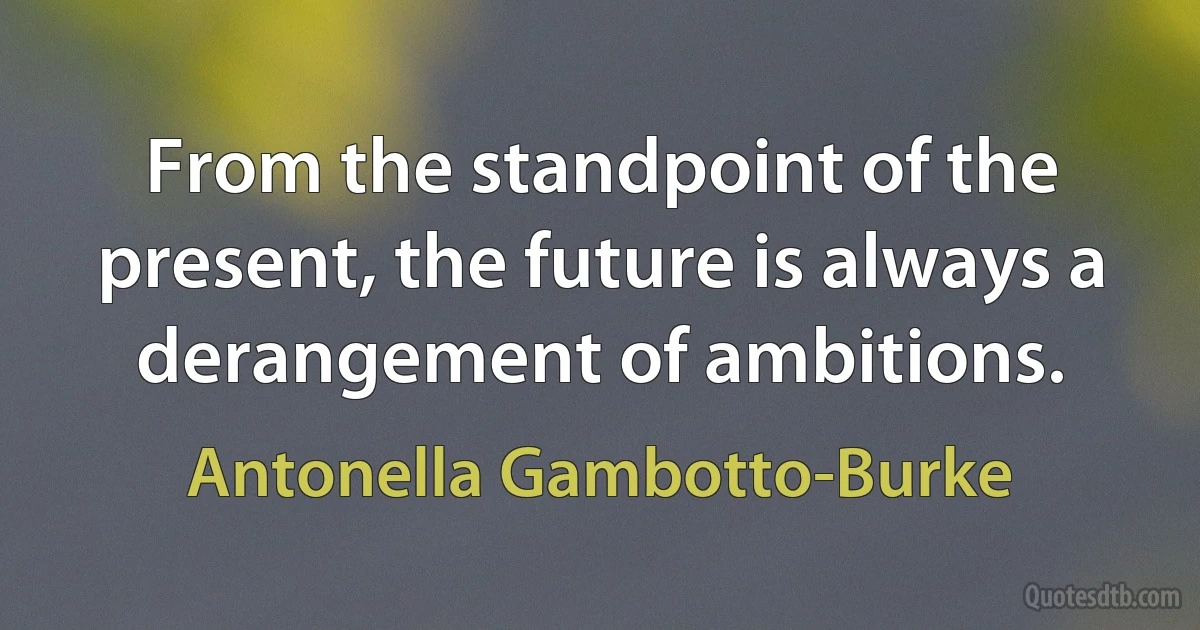 From the standpoint of the present, the future is always a derangement of ambitions. (Antonella Gambotto-Burke)