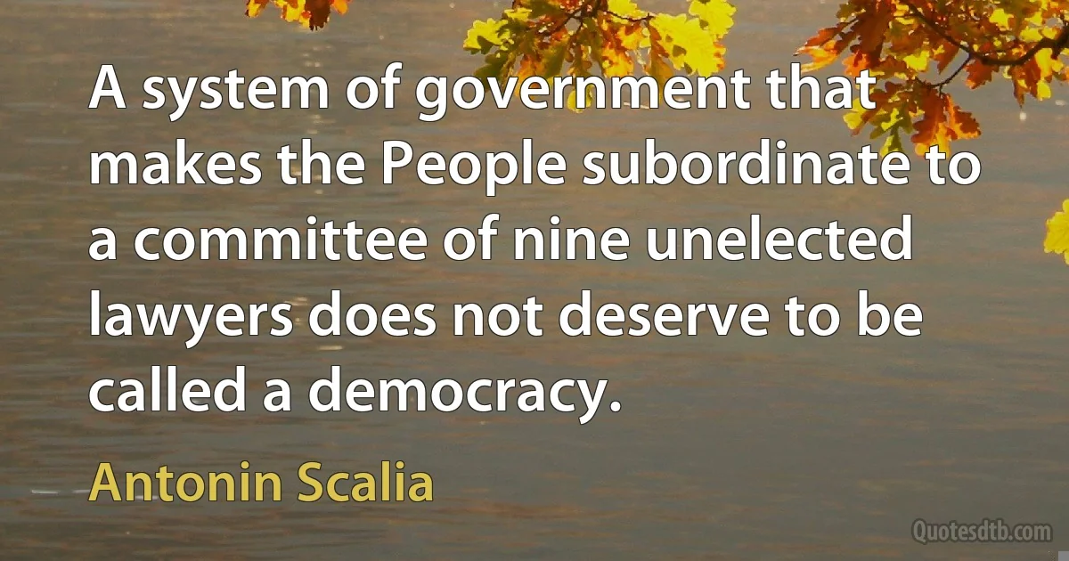 A system of government that makes the People subordinate to a committee of nine unelected lawyers does not deserve to be called a democracy. (Antonin Scalia)