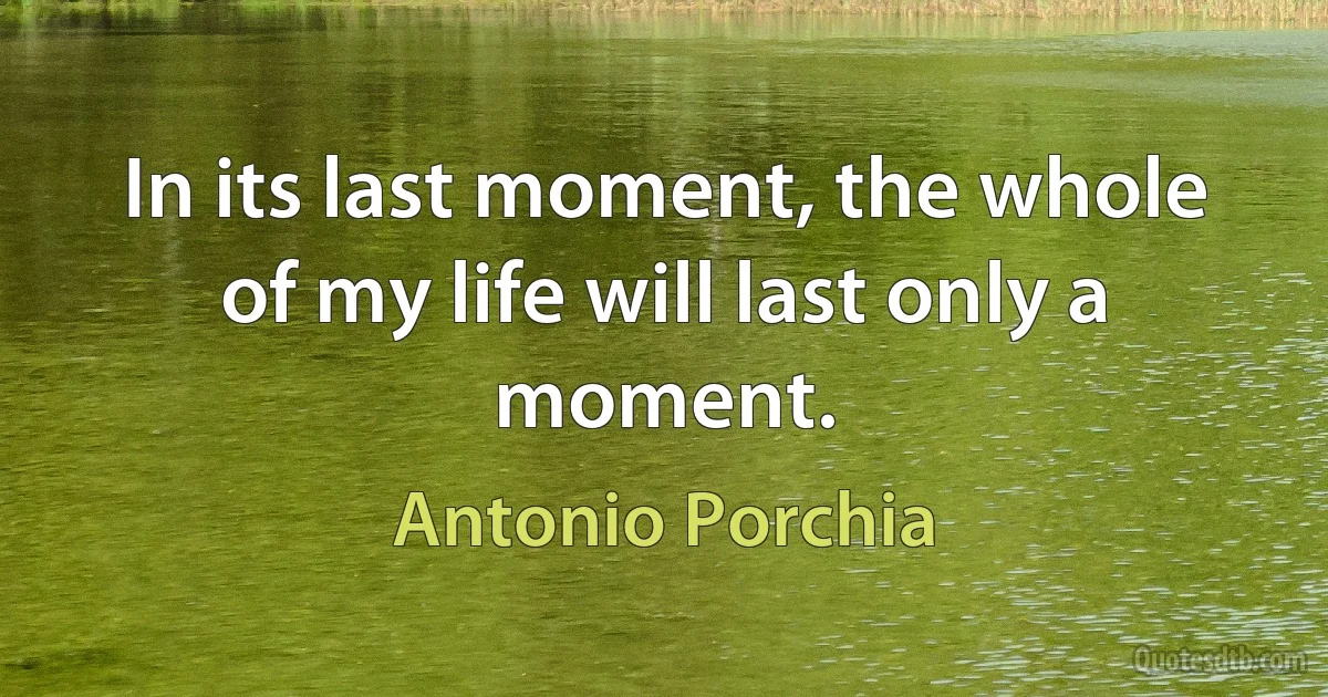 In its last moment, the whole of my life will last only a moment. (Antonio Porchia)