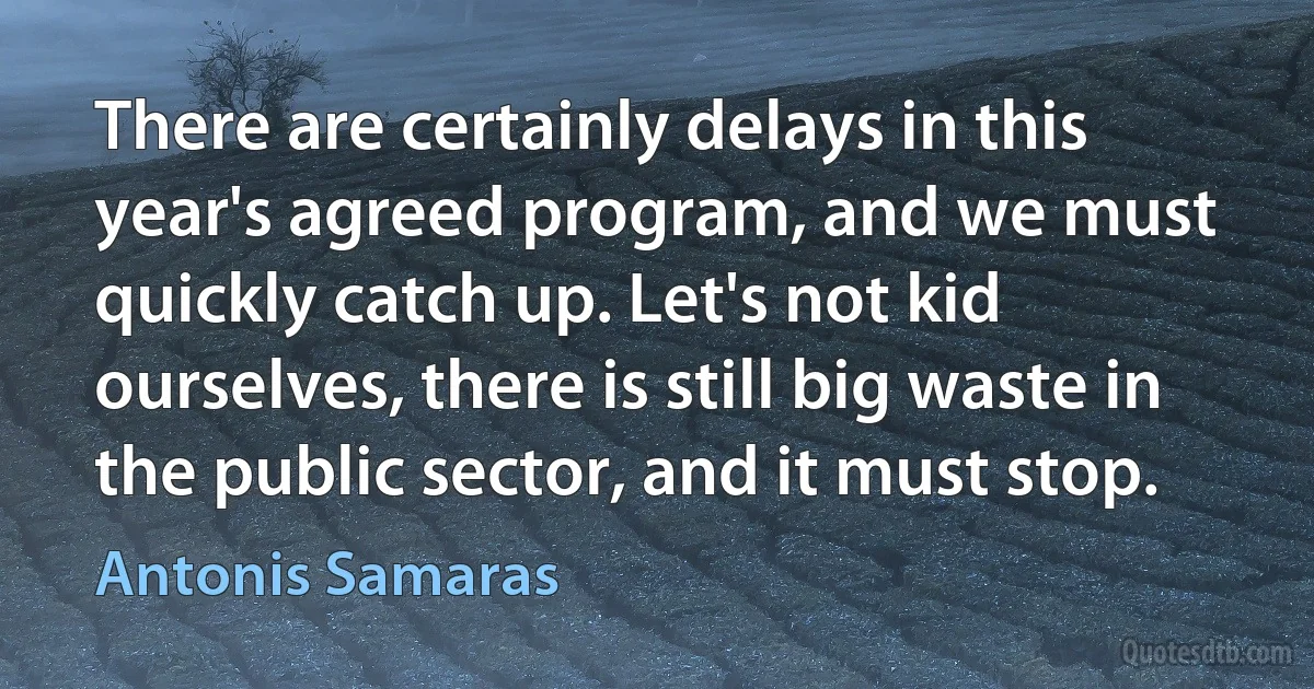 There are certainly delays in this year's agreed program, and we must quickly catch up. Let's not kid ourselves, there is still big waste in the public sector, and it must stop. (Antonis Samaras)