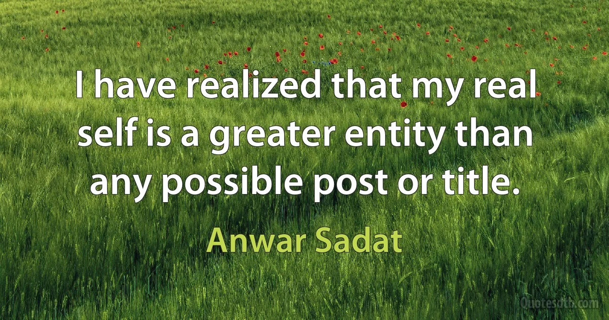 I have realized that my real self is a greater entity than any possible post or title. (Anwar Sadat)