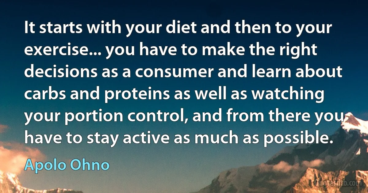 It starts with your diet and then to your exercise... you have to make the right decisions as a consumer and learn about carbs and proteins as well as watching your portion control, and from there you have to stay active as much as possible. (Apolo Ohno)