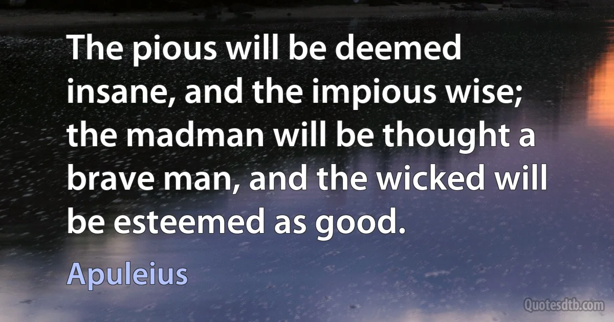 The pious will be deemed insane, and the impious wise; the madman will be thought a brave man, and the wicked will be esteemed as good. (Apuleius)