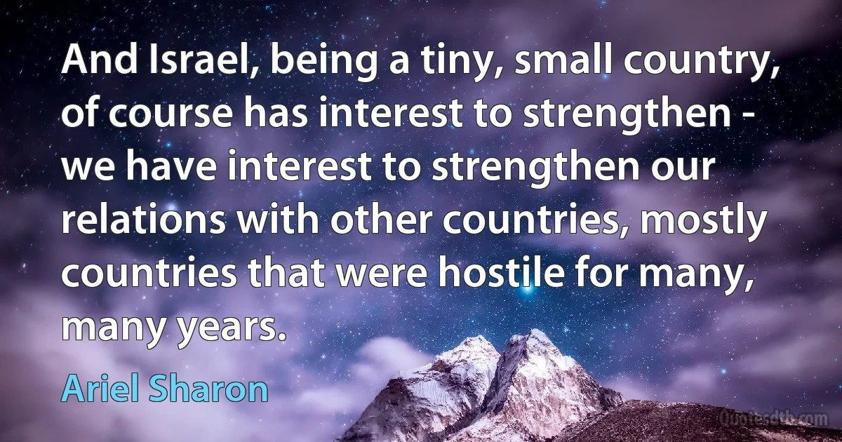 And Israel, being a tiny, small country, of course has interest to strengthen - we have interest to strengthen our relations with other countries, mostly countries that were hostile for many, many years. (Ariel Sharon)